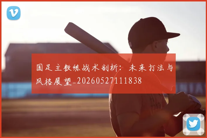 国足主教练战术剖析:未来打法与风格展望_20260527111838