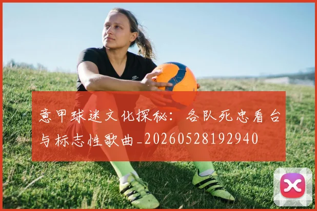 意甲球迷文化探秘：各队死忠看台与标志性歌曲_20260528192940