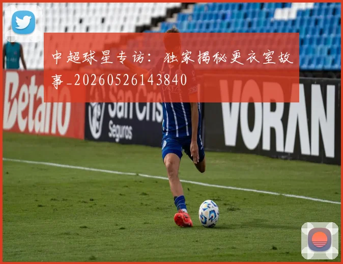 中超球星专访:独家揭秘更衣室故事_20260526143840