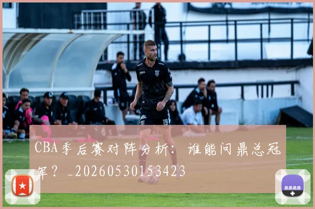 CBA季后赛对阵分析：谁能问鼎总冠军？_20260530153423