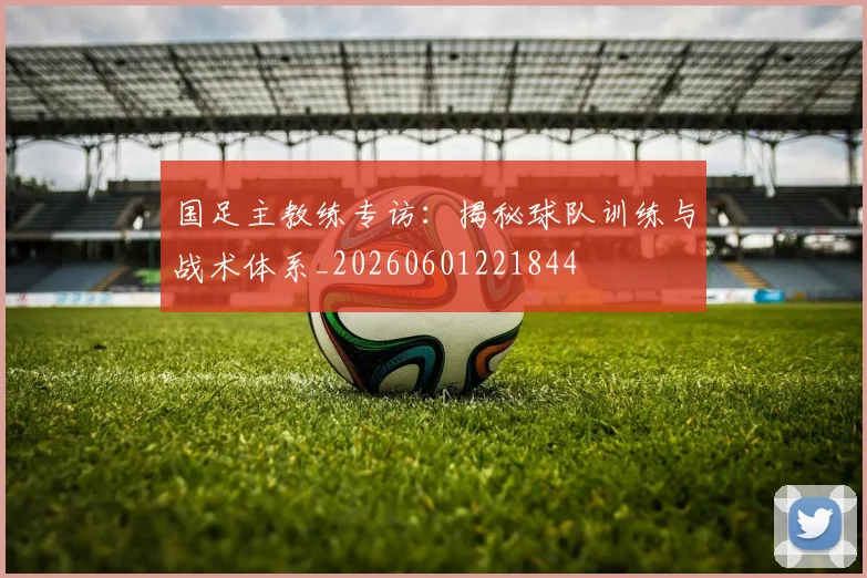 国足主教练专访:揭秘球队训练与战术体系_20260601221844