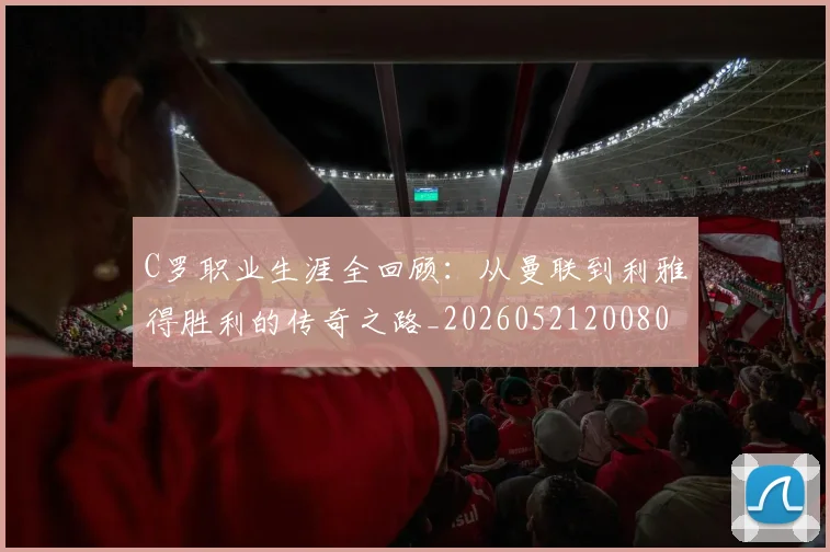 C罗职业生涯全回顾：从曼联到利雅得胜利的传奇之路_20260521200802