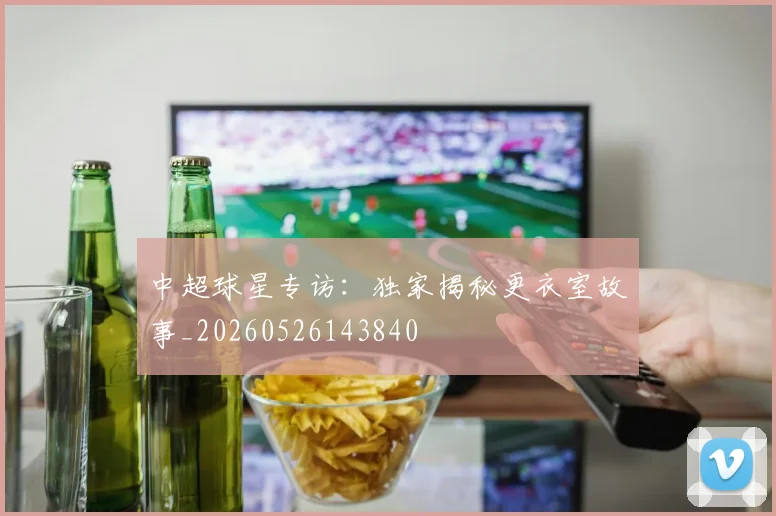 中超球星专访:独家揭秘更衣室故事_20260526143840
