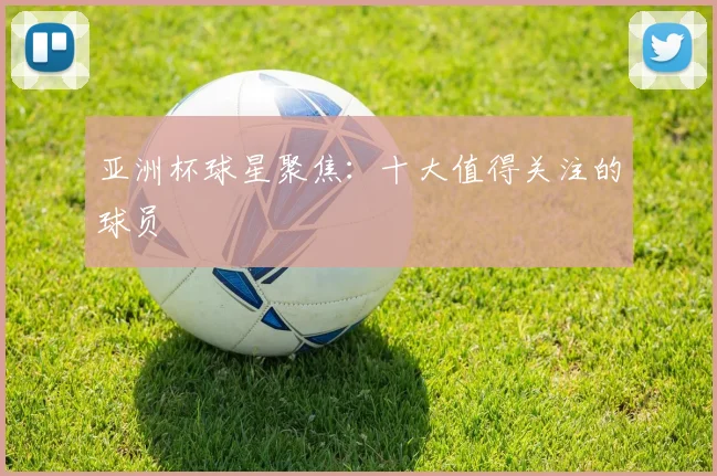 亚洲杯球星聚焦:十大值得关注的球员