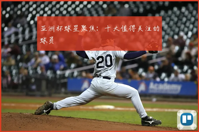 亚洲杯球星聚焦：十大值得关注的球员