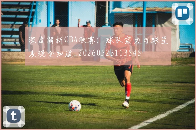 深度解析CBA联赛：球队实力与球星表现全知道_20260523113545
